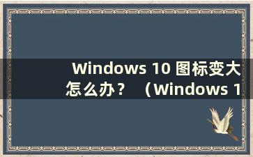 Windows 10 图标变大怎么办？ （Windows 10图标变得极大）